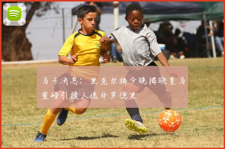 马卡消息:里克尔梅今晚揭晓皇马重磅引援人选非罗德里