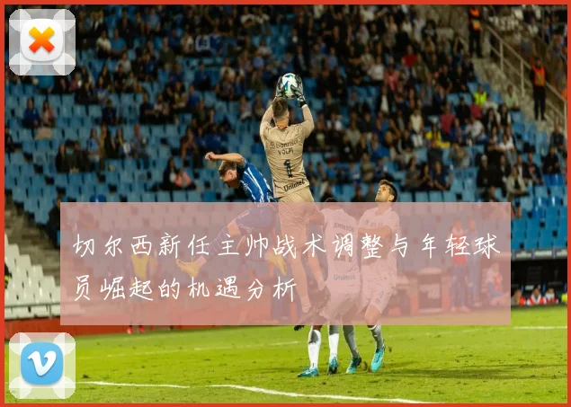 切尔西新任主帅战术调整与年轻球员崛起的机遇分析