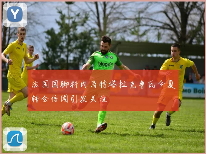 法国国脚科内马特塔拉克鲁瓦今夏转会传闻引发关注