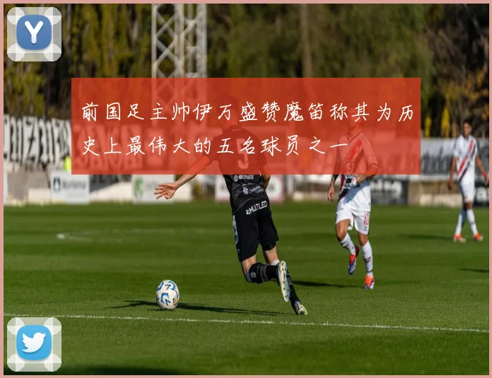 前国足主帅伊万盛赞魔笛称其为历史上最伟大的五名球员之一