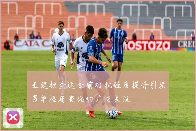 王楚钦全运会前对抗强度提升引发男单格局变化的广泛关注