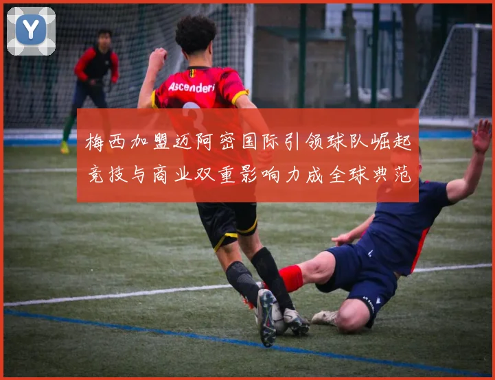 梅西加盟迈阿密国际引领球队崛起竞技与商业双重影响力成全球典范