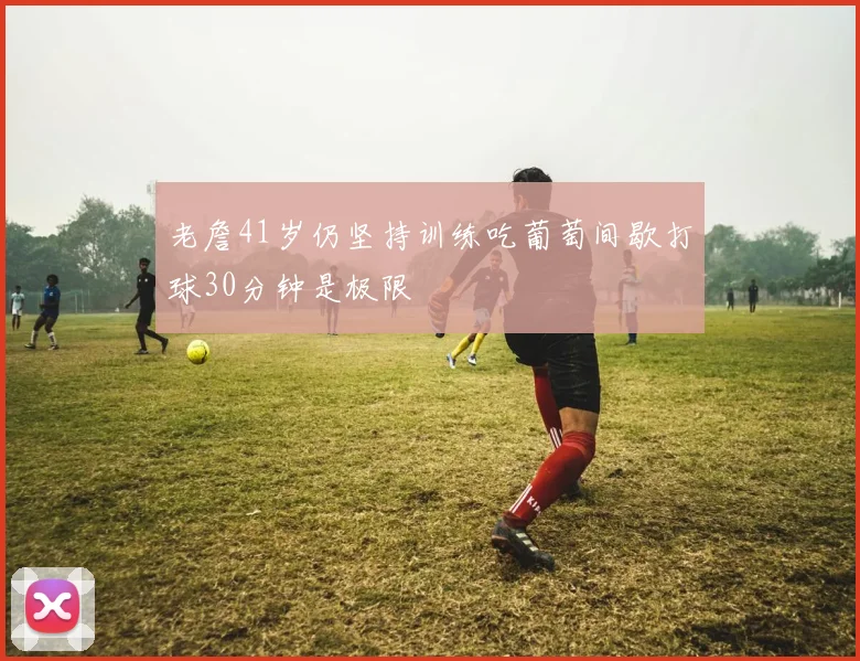 老詹41岁仍坚持训练吃葡萄间歇打球30分钟是极限