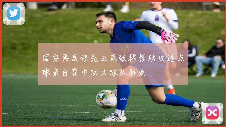 国安再度领先玉昆张稀哲助攻造点球亲自罚中助力球队胜利