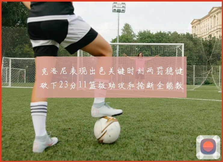 克洛尼表现出色关键时刻两罚稳健砍下23分11篮板助攻和抢断全能数据