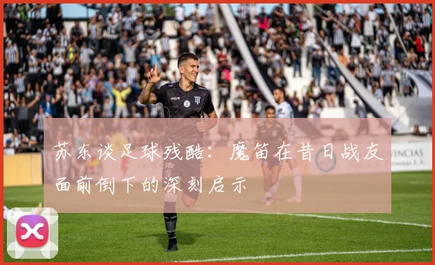 苏东谈足球残酷：魔笛在昔日战友面前倒下的深刻启示