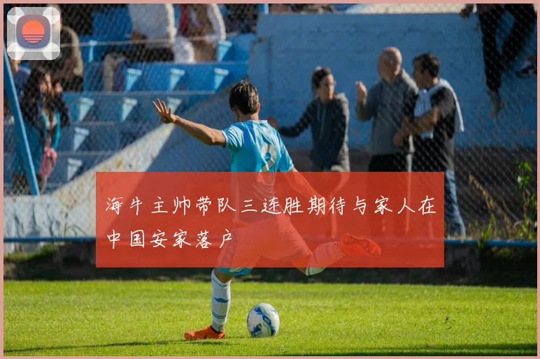 海牛主帅带队三连胜期待与家人在中国安家落户