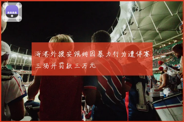 海港外援安佩姆因暴力行为遭停赛三场并罚款三万元