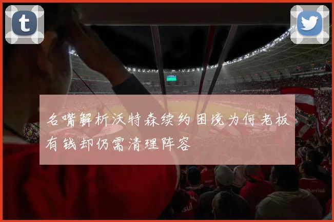 名嘴解析沃特森续约困境为何老板有钱却仍需清理阵容
