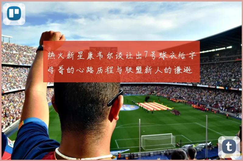 热火新星康韦尔谈让出7号球衣给字母哥的心路历程与联盟新人的谦逊态度