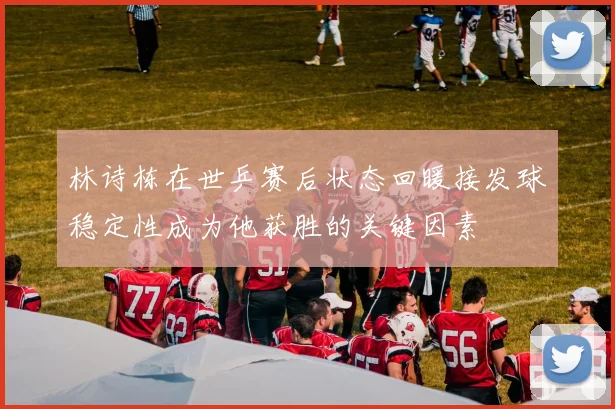 林诗栋在世乒赛后状态回暖接发球稳定性成为他获胜的关键因素
