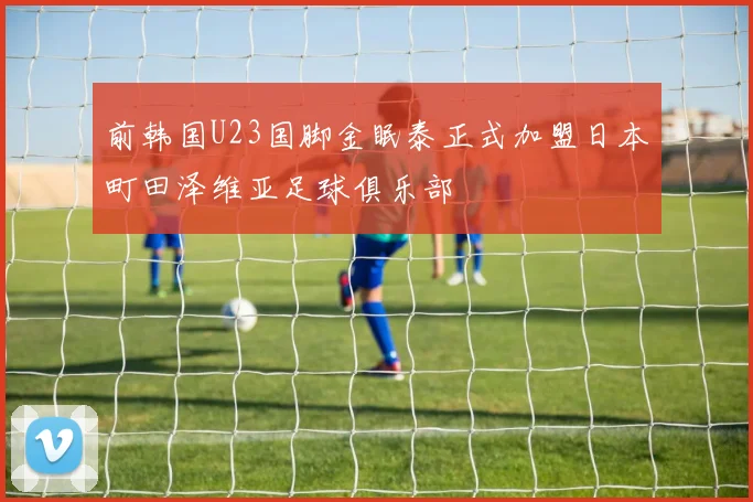 前韩国U23国脚金眠泰正式加盟日本町田泽维亚足球俱乐部