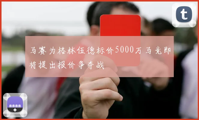 马赛为格林伍德标价5000万马竞即将提出报价争夺战