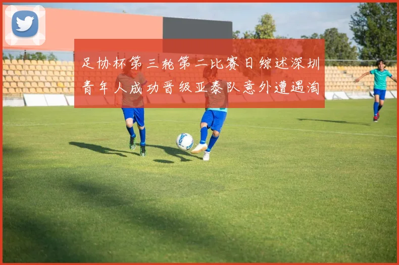 足协杯第三轮第二比赛日综述深圳青年人成功晋级亚泰队意外遭遇淘汰