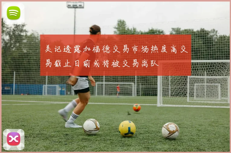 美记透露加福德交易市场热度高交易截止日前或将被交易离队