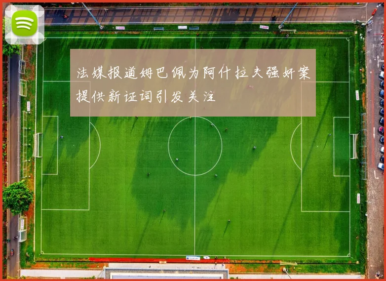 法媒报道姆巴佩为阿什拉夫强奸案提供新证词引发关注