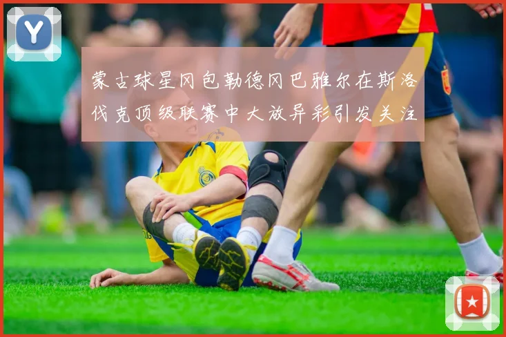 蒙古球星冈包勒德冈巴雅尔在斯洛伐克顶级联赛中大放异彩引发关注