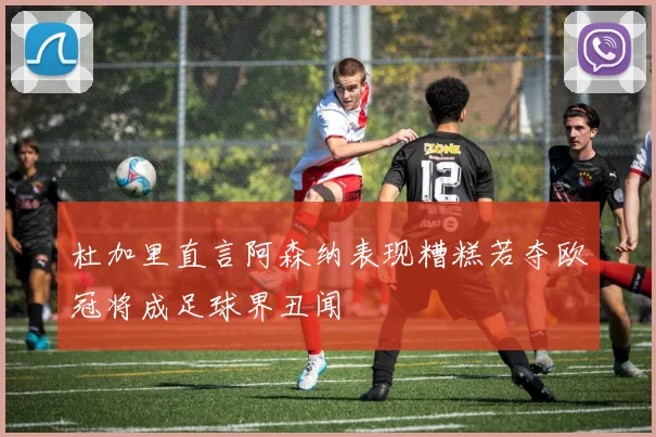 杜加里直言阿森纳表现糟糕若夺欧冠将成足球界丑闻