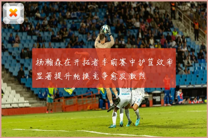 杨瀚森在开拓者季前赛中护筐效率显著提升轮换竞争愈发激烈