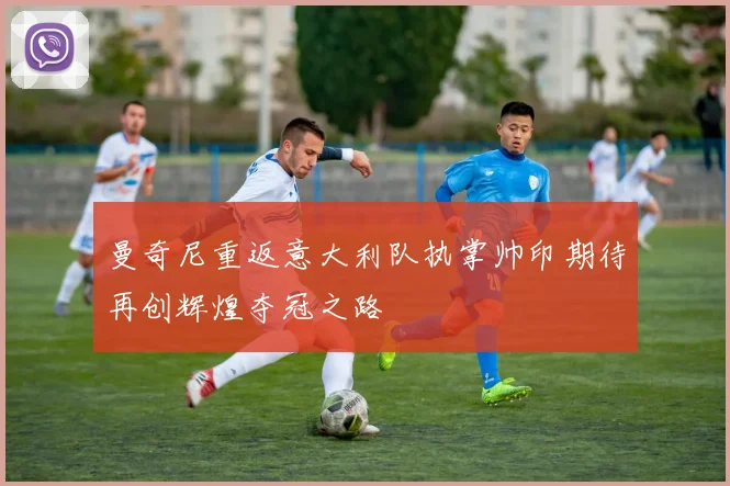 曼奇尼重返意大利队执掌帅印期待再创辉煌夺冠之路